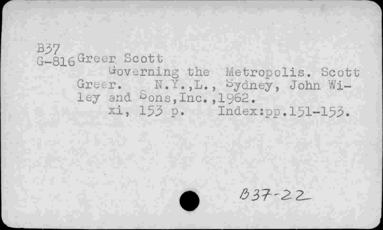 ﻿Kyi
G-816^reer Scott
Governing the
Greer. t N.Y.,L. ley and Sons,Inc.
xi, 153 p.
Metropolis. Scott Sydney, John Wi-1962.
Indexîpp.151-153.
